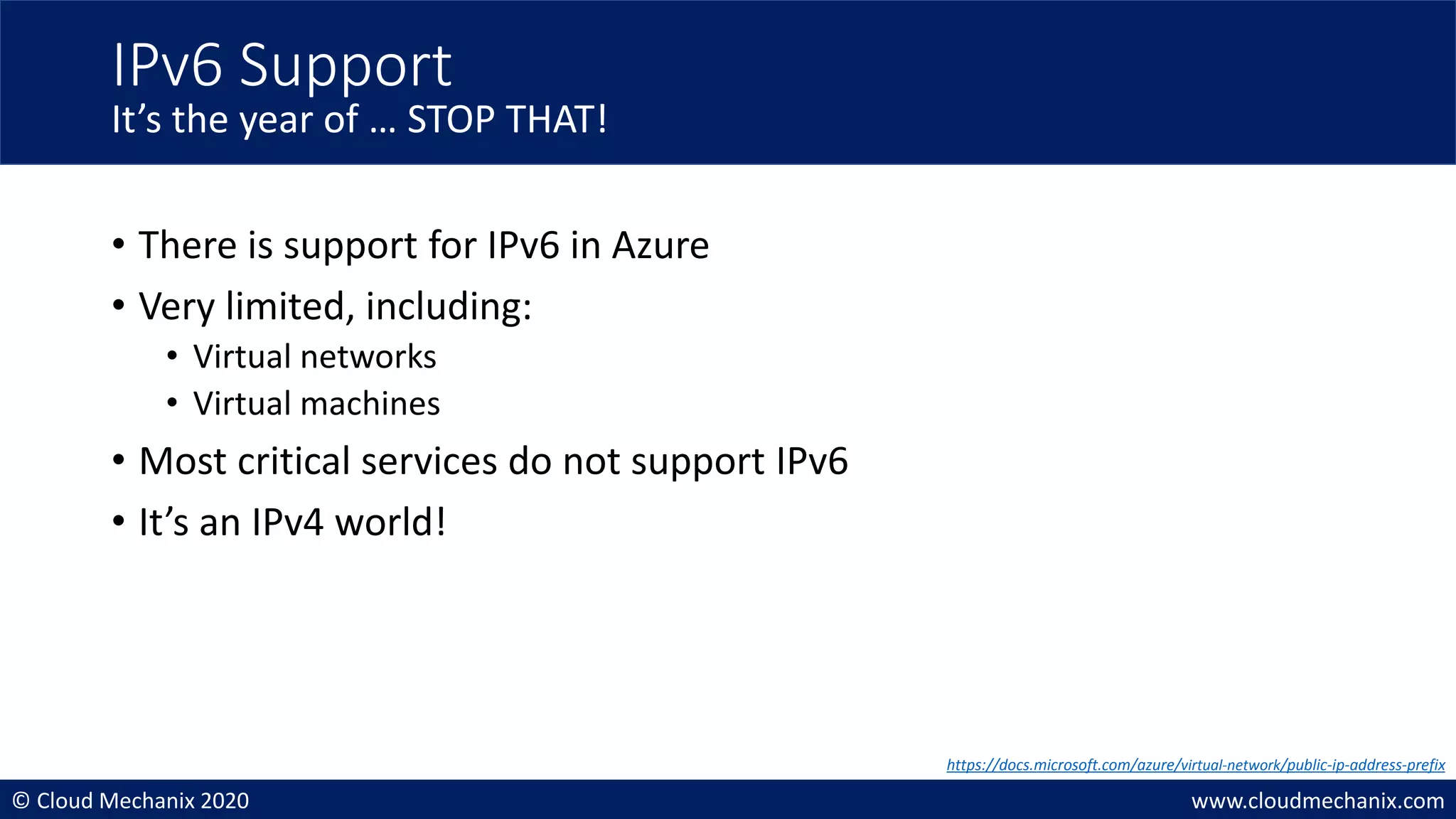 © Cloud Mechanix 2020 www.cloudmechanix.com
• There is support for IPv6 in Azure
• Very limited, including:
• Virtual networks
• Virtual machines
• Most critical services do not support IPv6
• It’s an IPv4 world!
IPv6 Support
It’s the year of … STOP THAT!
https://docs.microsoft.com/azure/virtual-network/public-ip-address-prefix
 