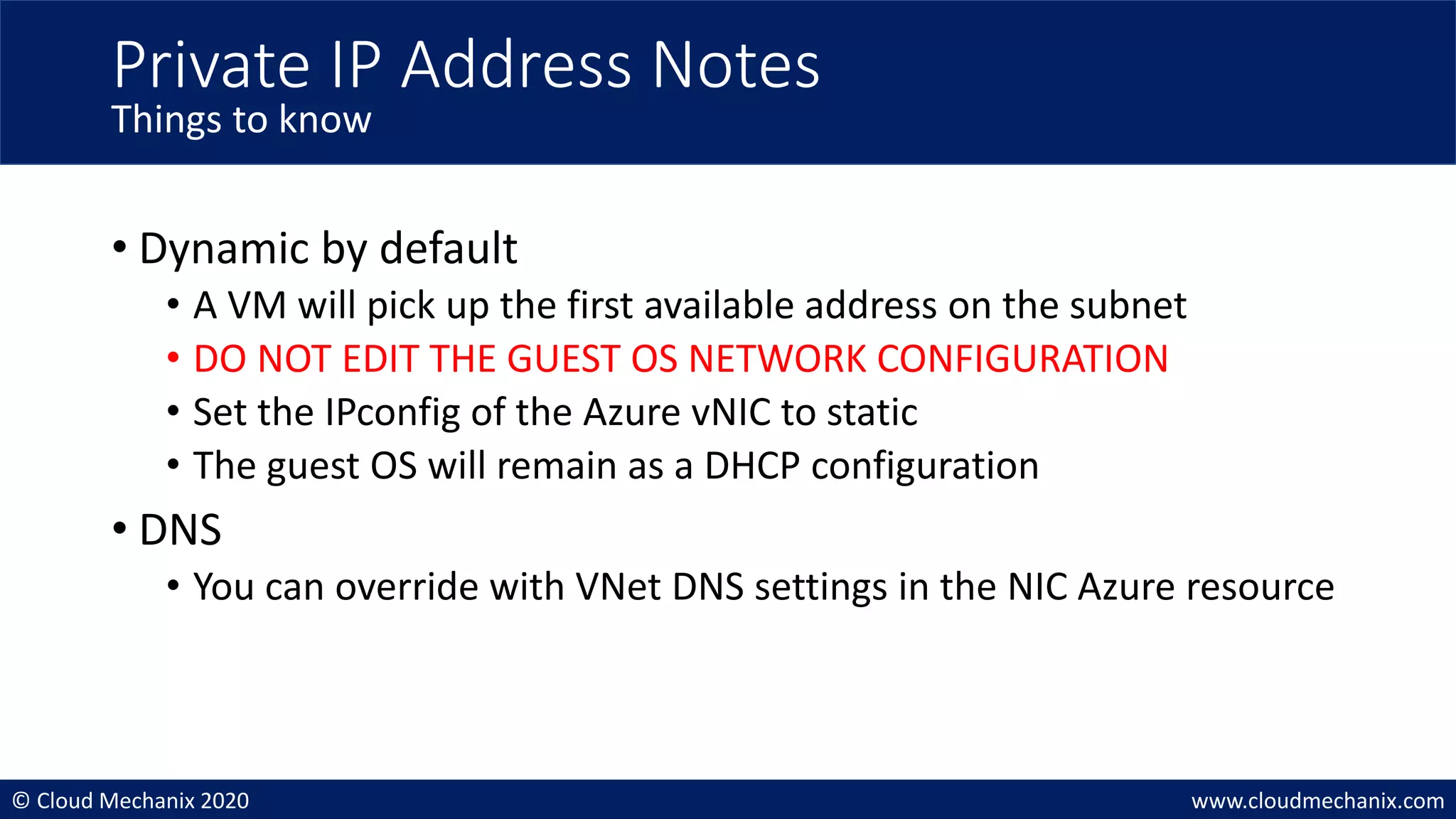 © Cloud Mechanix 2020 www.cloudmechanix.com
• Dynamic by default
• A VM will pick up the first available address on the subnet
• DO NOT EDIT THE GUEST OS NETWORK CONFIGURATION
• Set the IPconfig of the Azure vNIC to static
• The guest OS will remain as a DHCP configuration
• DNS
• You can override with VNet DNS settings in the NIC Azure resource
Private IP Address Notes
Things to know
 