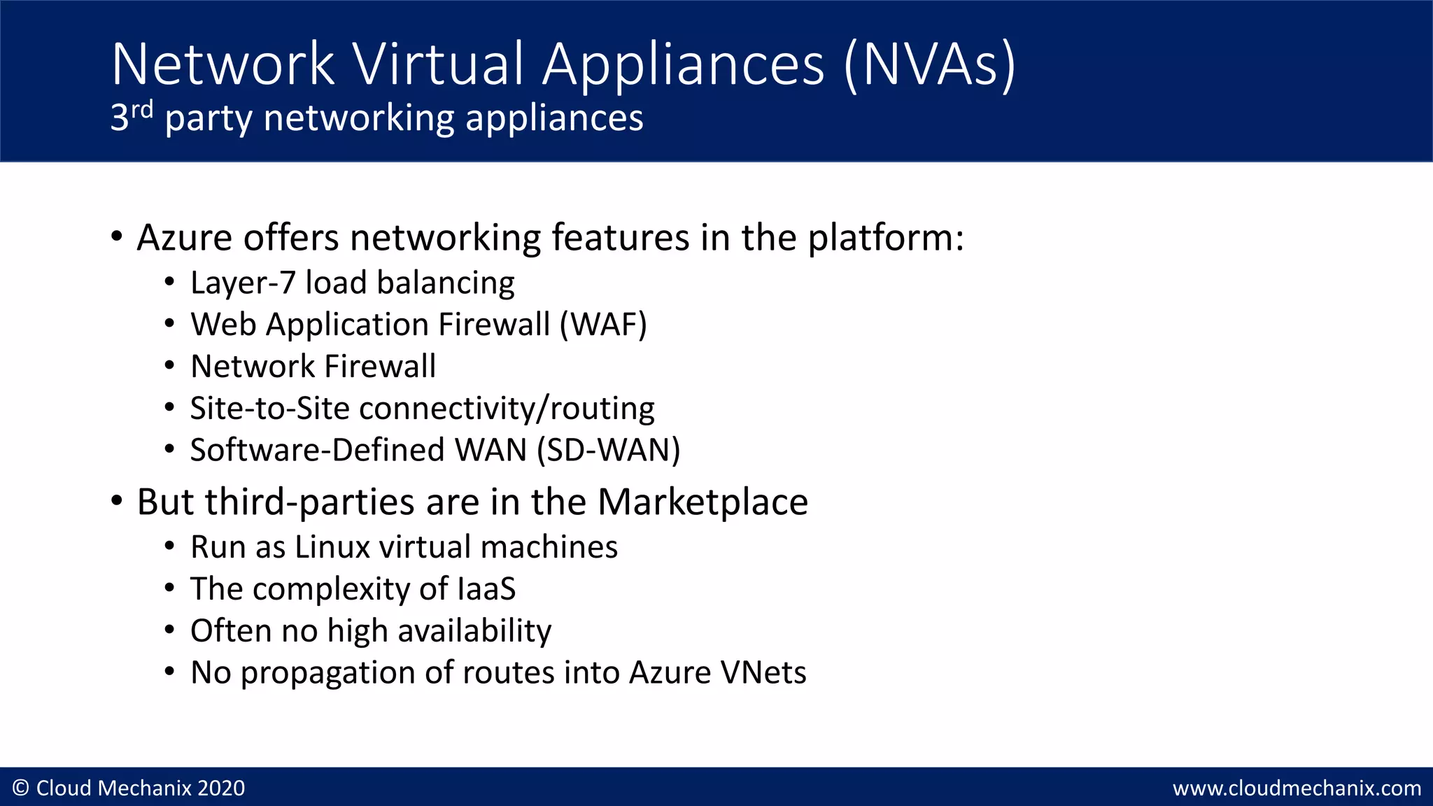 © Cloud Mechanix 2020 www.cloudmechanix.com
• Azure offers networking features in the platform:
• Layer-7 load balancing
• Web Application Firewall (WAF)
• Network Firewall
• Site-to-Site connectivity/routing
• Software-Defined WAN (SD-WAN)
• But third-parties are in the Marketplace
• Run as Linux virtual machines
• The complexity of IaaS
• Often no high availability
• No propagation of routes into Azure VNets
Network Virtual Appliances (NVAs)
3rd party networking appliances
 