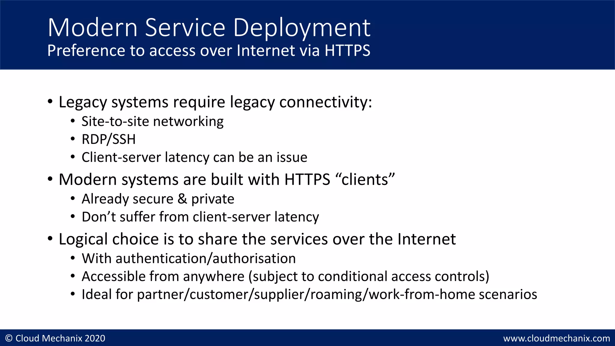 © Cloud Mechanix 2020 www.cloudmechanix.com
• Legacy systems require legacy connectivity:
• Site-to-site networking
• RDP/SSH
• Client-server latency can be an issue
• Modern systems are built with HTTPS “clients”
• Already secure & private
• Don’t suffer from client-server latency
• Logical choice is to share the services over the Internet
• With authentication/authorisation
• Accessible from anywhere (subject to conditional access controls)
• Ideal for partner/customer/supplier/roaming/work-from-home scenarios
Modern Service Deployment
Preference to access over Internet via HTTPS
 
