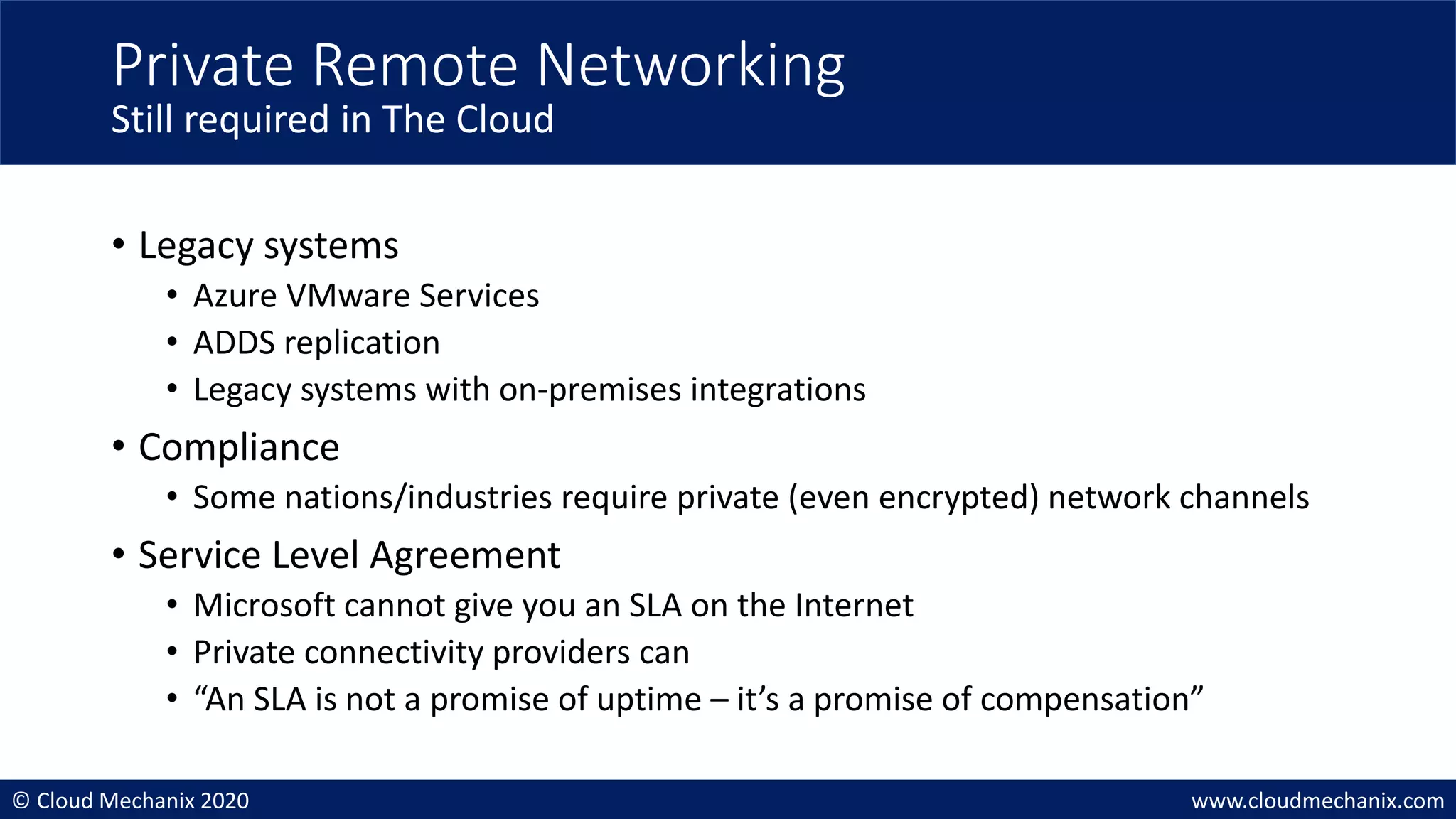 © Cloud Mechanix 2020 www.cloudmechanix.com
• Legacy systems
• Azure VMware Services
• ADDS replication
• Legacy systems with on-premises integrations
• Compliance
• Some nations/industries require private (even encrypted) network channels
• Service Level Agreement
• Microsoft cannot give you an SLA on the Internet
• Private connectivity providers can
• “An SLA is not a promise of uptime – it’s a promise of compensation”
Private Remote Networking
Still required in The Cloud
 