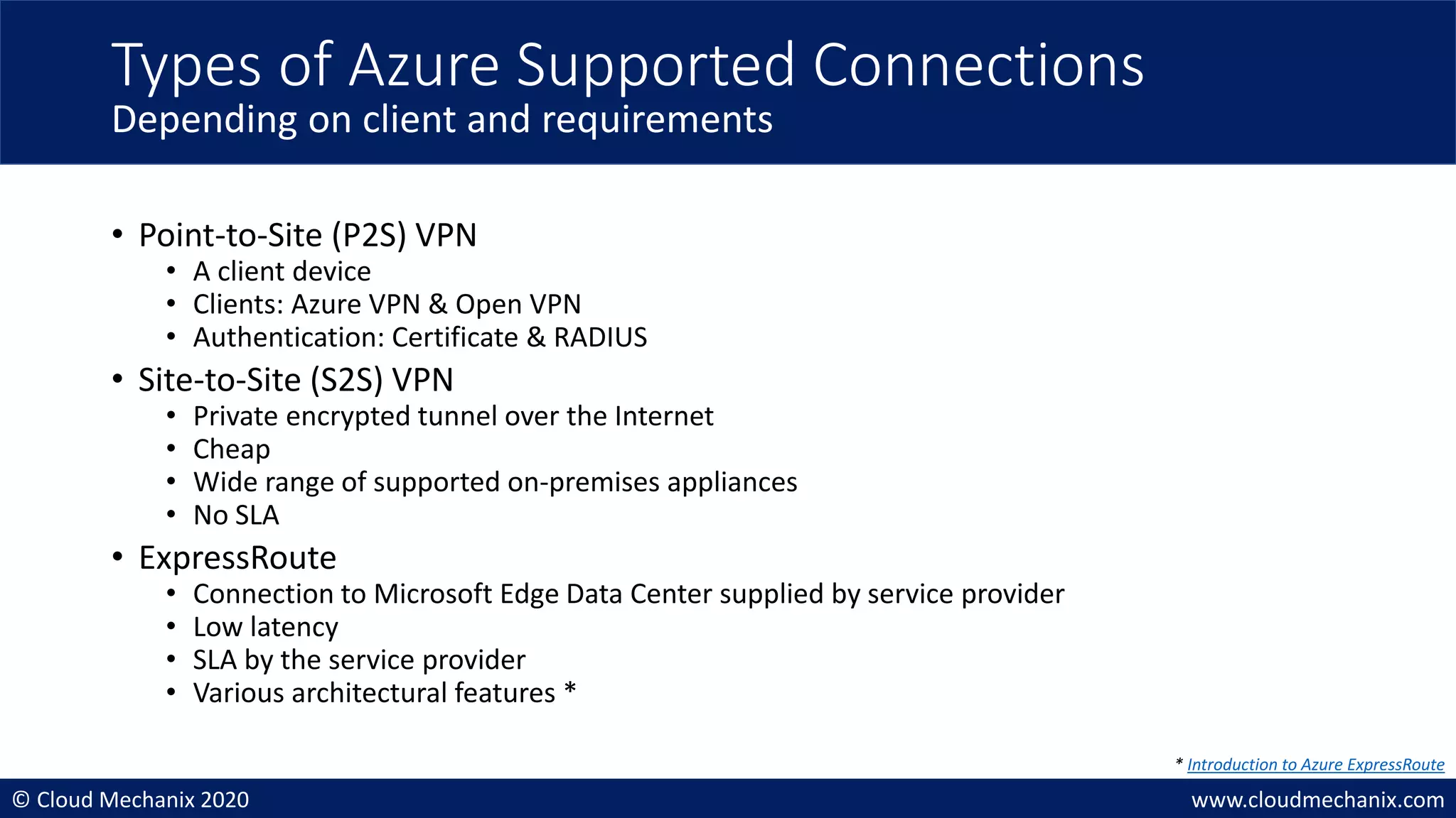 © Cloud Mechanix 2020 www.cloudmechanix.com
• Point-to-Site (P2S) VPN
• A client device
• Clients: Azure VPN & Open VPN
• Authentication: Certificate & RADIUS
• Site-to-Site (S2S) VPN
• Private encrypted tunnel over the Internet
• Cheap
• Wide range of supported on-premises appliances
• No SLA
• ExpressRoute
• Connection to Microsoft Edge Data Center supplied by service provider
• Low latency
• SLA by the service provider
• Various architectural features *
Types of Azure Supported Connections
Depending on client and requirements
* Introduction to Azure ExpressRoute
 