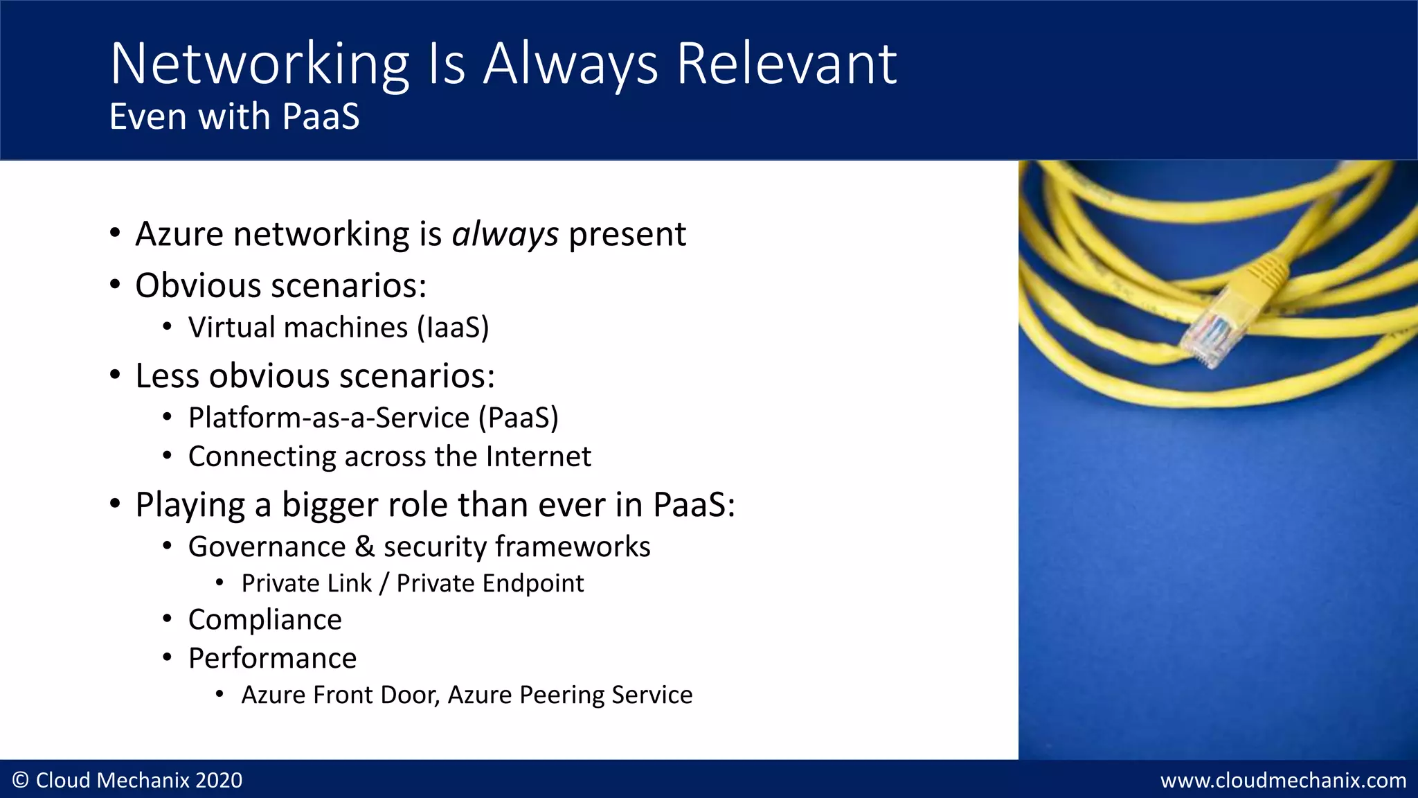 © Cloud Mechanix 2020 www.cloudmechanix.com
• Azure networking is always present
• Obvious scenarios:
• Virtual machines (IaaS)
• Less obvious scenarios:
• Platform-as-a-Service (PaaS)
• Connecting across the Internet
• Playing a bigger role than ever in PaaS:
• Governance & security frameworks
• Private Link / Private Endpoint
• Compliance
• Performance
• Azure Front Door, Azure Peering Service
Networking Is Always Relevant
Even with PaaS
 