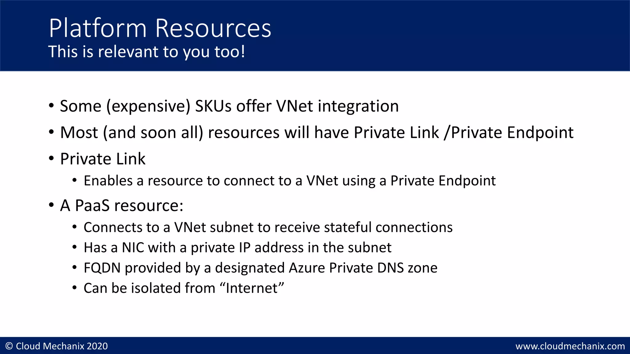 © Cloud Mechanix 2020 www.cloudmechanix.com
• Some (expensive) SKUs offer VNet integration
• Most (and soon all) resources will have Private Link /Private Endpoint
• Private Link
• Enables a resource to connect to a VNet using a Private Endpoint
• A PaaS resource:
• Connects to a VNet subnet to receive stateful connections
• Has a NIC with a private IP address in the subnet
• FQDN provided by a designated Azure Private DNS zone
• Can be isolated from “Internet”
Platform Resources
This is relevant to you too!
 