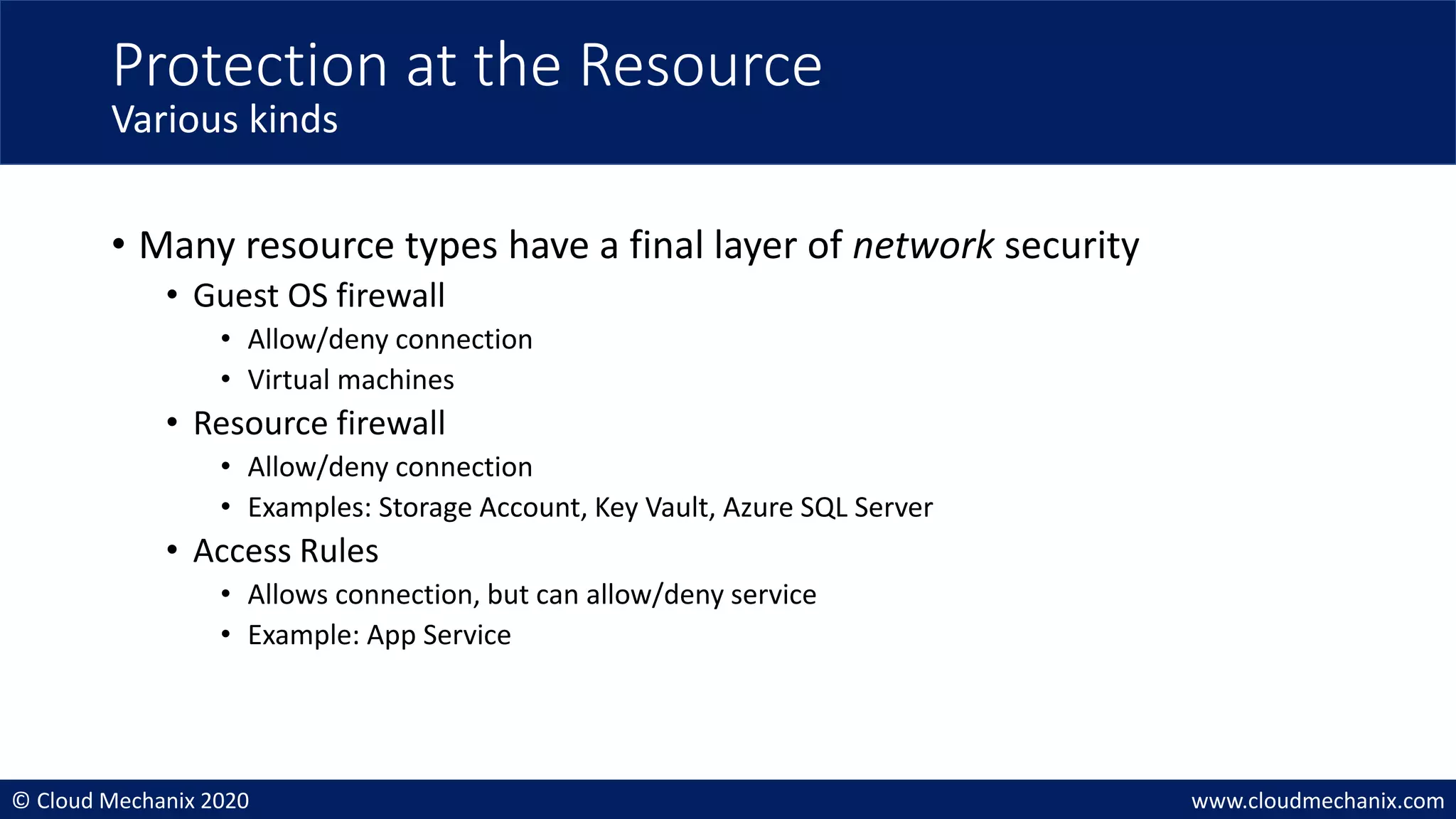 © Cloud Mechanix 2020 www.cloudmechanix.com
• Many resource types have a final layer of network security
• Guest OS firewall
• Allow/deny connection
• Virtual machines
• Resource firewall
• Allow/deny connection
• Examples: Storage Account, Key Vault, Azure SQL Server
• Access Rules
• Allows connection, but can allow/deny service
• Example: App Service
Protection at the Resource
Various kinds
 