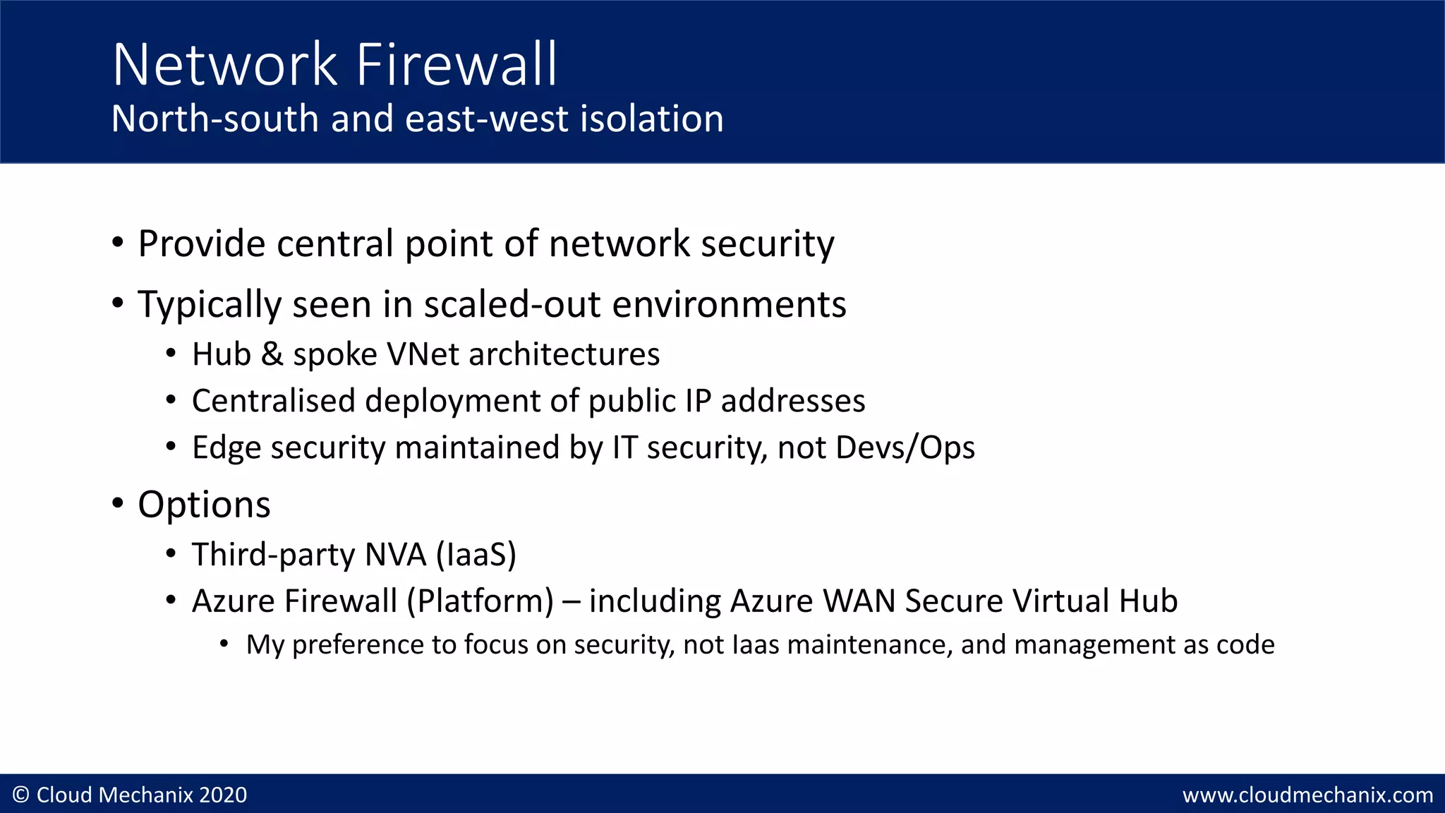 © Cloud Mechanix 2020 www.cloudmechanix.com
• Provide central point of network security
• Typically seen in scaled-out environments
• Hub & spoke VNet architectures
• Centralised deployment of public IP addresses
• Edge security maintained by IT security, not Devs/Ops
• Options
• Third-party NVA (IaaS)
• Azure Firewall (Platform) – including Azure WAN Secure Virtual Hub
• My preference to focus on security, not Iaas maintenance, and management as code
Network Firewall
North-south and east-west isolation
 