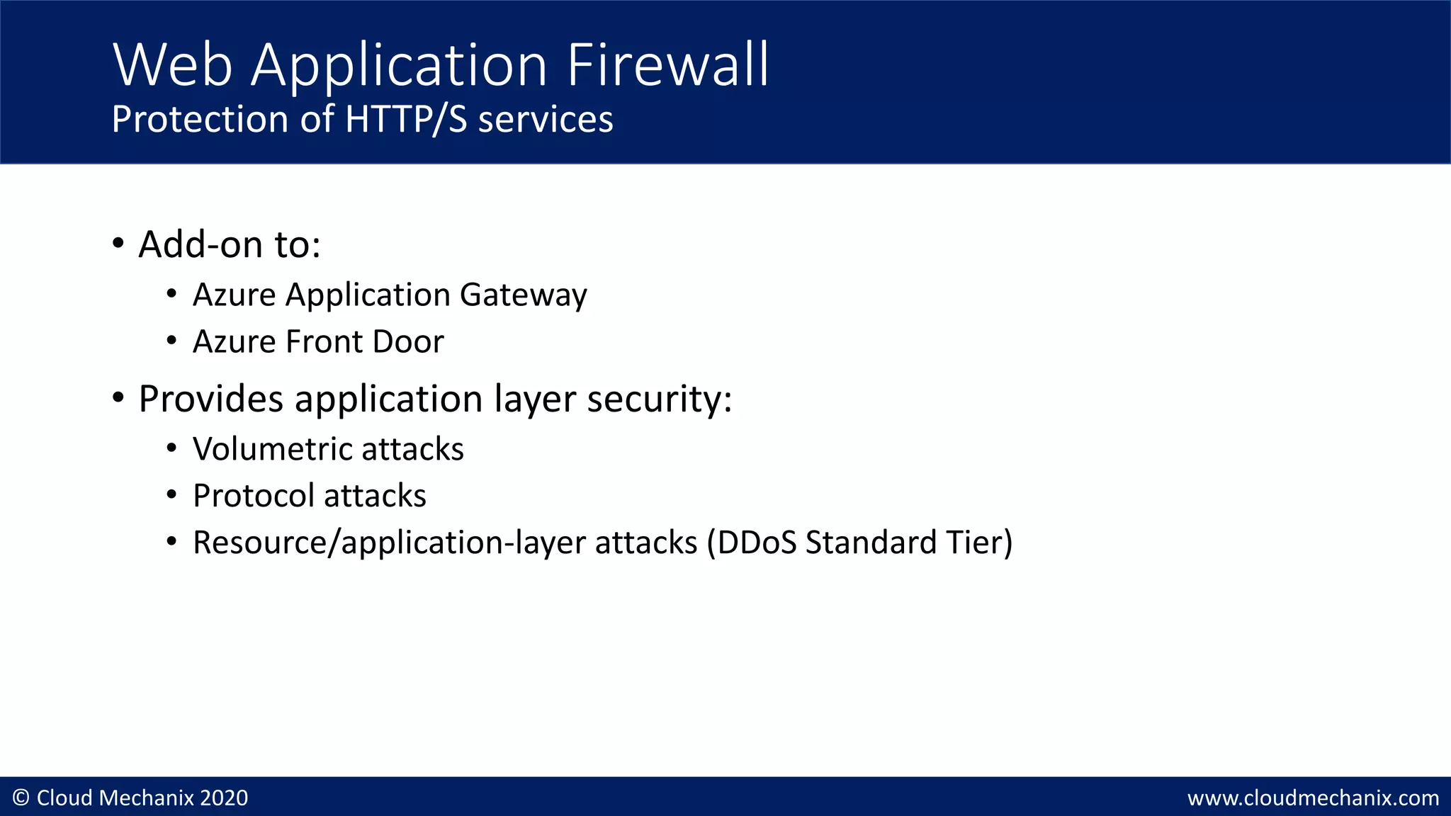 © Cloud Mechanix 2020 www.cloudmechanix.com
• Add-on to:
• Azure Application Gateway
• Azure Front Door
• Provides application layer security:
• Volumetric attacks
• Protocol attacks
• Resource/application-layer attacks (DDoS Standard Tier)
Web Application Firewall
Protection of HTTP/S services
 