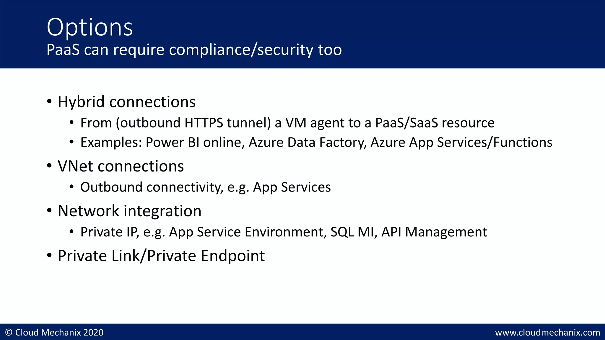 © Cloud Mechanix 2020 www.cloudmechanix.com
• Hybrid connections
• From (outbound HTTPS tunnel) a VM agent to a PaaS/SaaS resource
• Examples: Power BI online, Azure Data Factory, Azure App Services/Functions
• VNet connections
• Outbound connectivity, e.g. App Services
• Network integration
• Private IP, e.g. App Service Environment, SQL MI, API Management
• Private Link/Private Endpoint
Options
PaaS can require compliance/security too
 