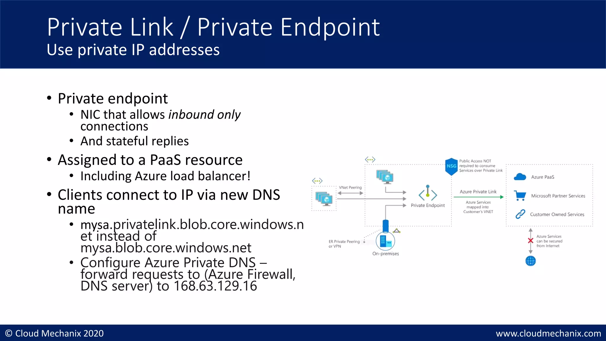 © Cloud Mechanix 2020 www.cloudmechanix.com
• Private endpoint
• NIC that allows inbound only
connections
• And stateful replies
• Assigned to a PaaS resource
• Including Azure load balancer!
• Clients connect to IP via new DNS
name
• mysa.privatelink.blob.core.windows.n
et instead of
mysa.blob.core.windows.net
• Configure Azure Private DNS –
forward requests to (Azure Firewall,
DNS server) to 168.63.129.16
Private Link / Private Endpoint
Use private IP addresses
 