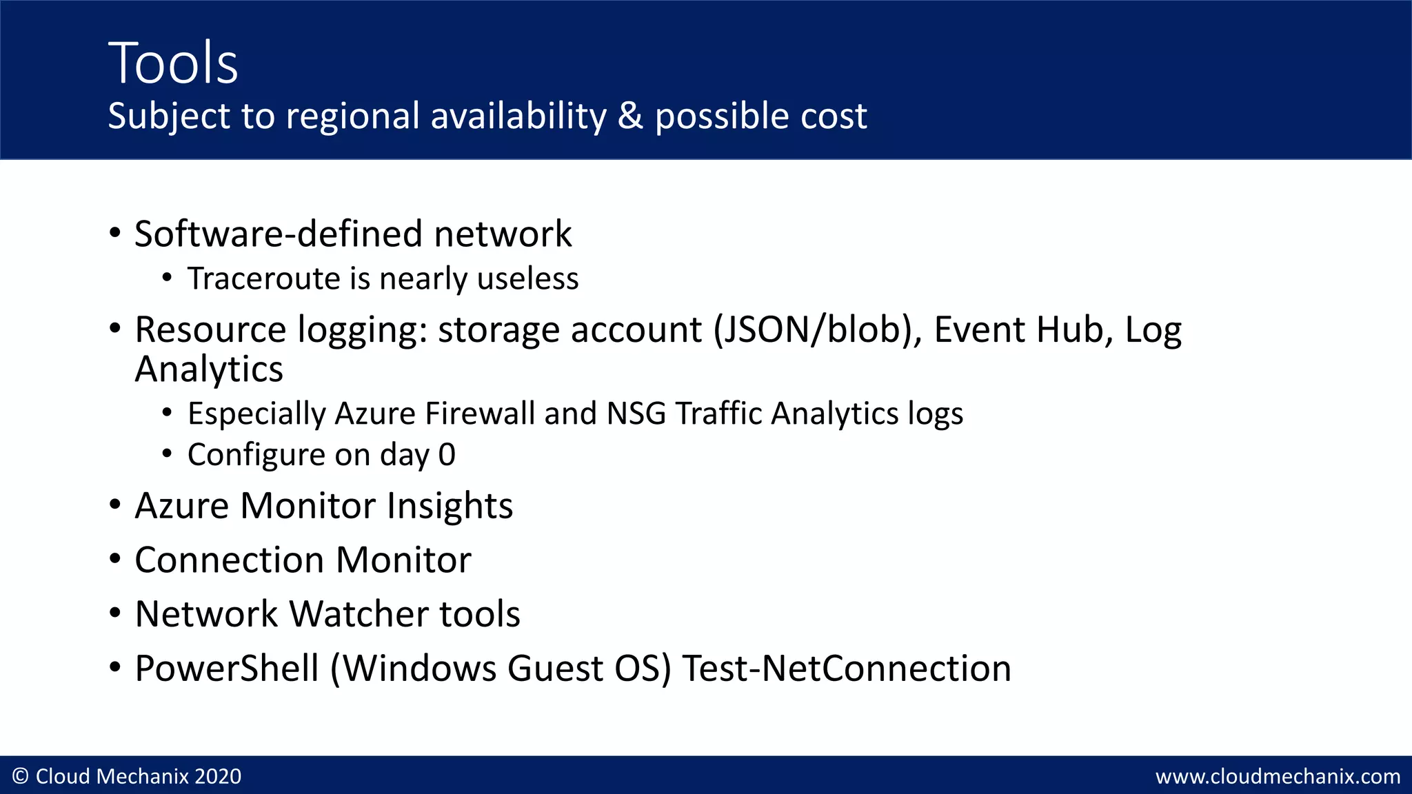 © Cloud Mechanix 2020 www.cloudmechanix.com
• Software-defined network
• Traceroute is nearly useless
• Resource logging: storage account (JSON/blob), Event Hub, Log
Analytics
• Especially Azure Firewall and NSG Traffic Analytics logs
• Configure on day 0
• Azure Monitor Insights
• Connection Monitor
• Network Watcher tools
• PowerShell (Windows Guest OS) Test-NetConnection
Tools
Subject to regional availability & possible cost
 