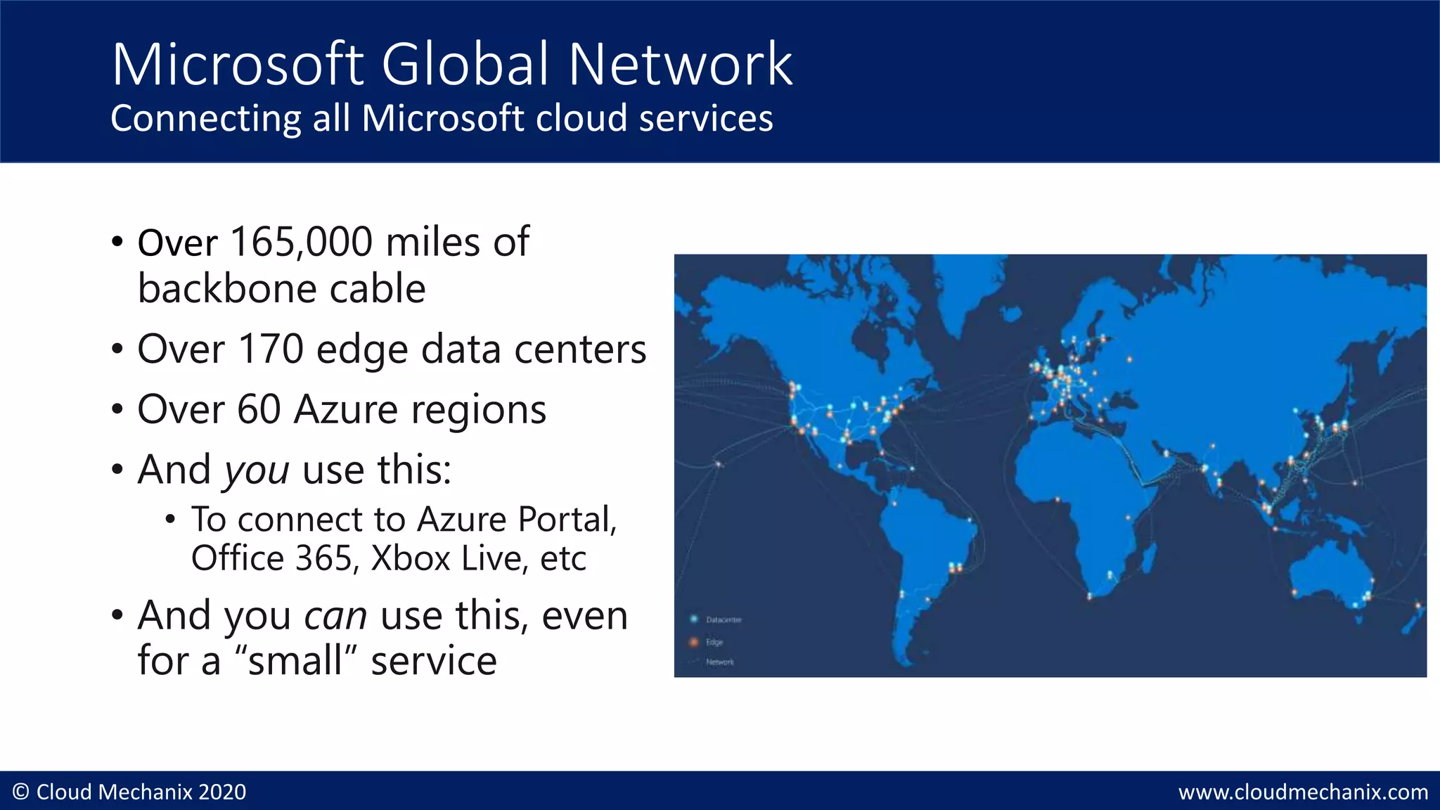 © Cloud Mechanix 2020 www.cloudmechanix.com
Microsoft Global Network
Connecting all Microsoft cloud services
• Over 165,000 miles of
backbone cable
• Over 170 edge data centers
• Over 60 Azure regions
• And you use this:
• To connect to Azure Portal,
Office 365, Xbox Live, etc
• And you can use this, even
for a “small” service
 
