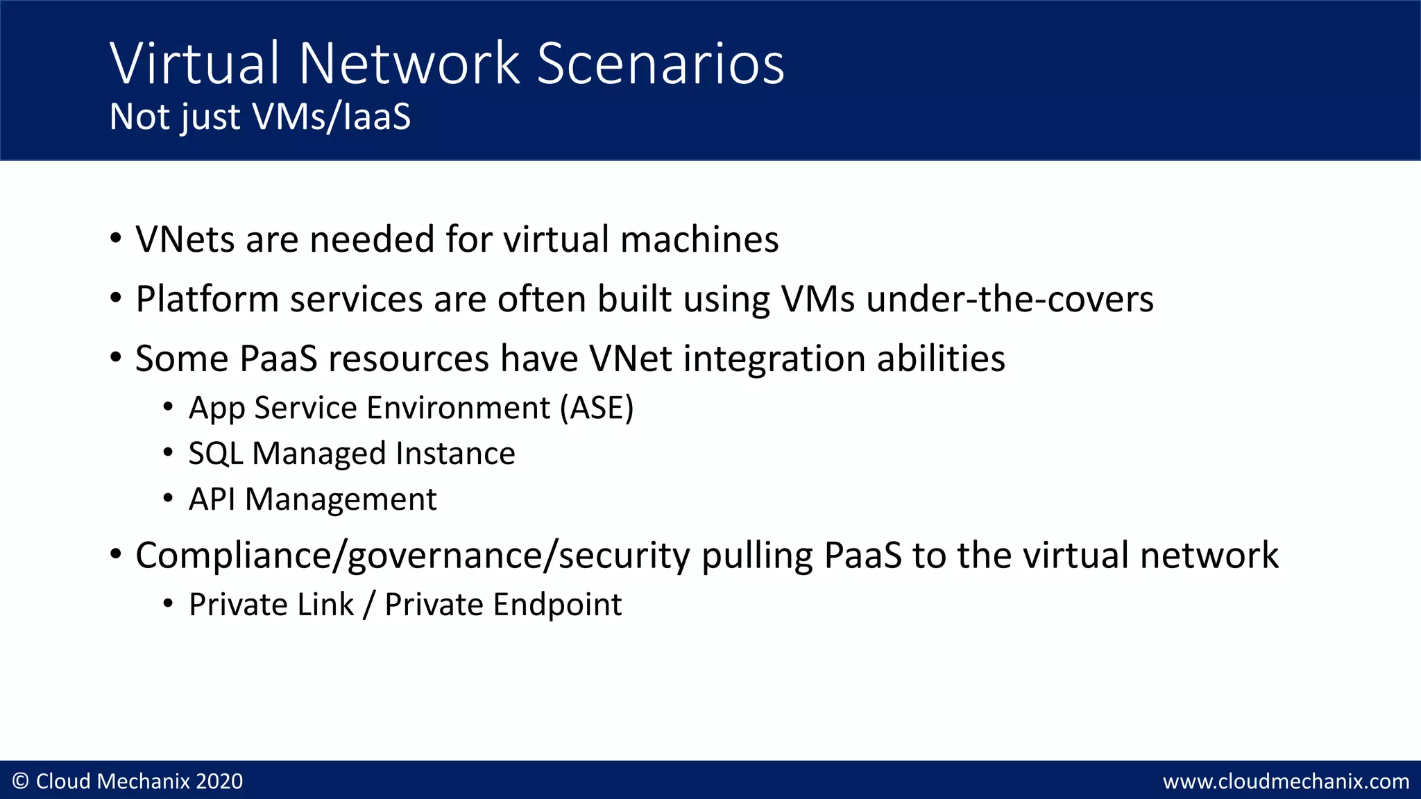 © Cloud Mechanix 2020 www.cloudmechanix.com
• VNets are needed for virtual machines
• Platform services are often built using VMs under-the-covers
• Some PaaS resources have VNet integration abilities
• App Service Environment (ASE)
• SQL Managed Instance
• API Management
• Compliance/governance/security pulling PaaS to the virtual network
• Private Link / Private Endpoint
Virtual Network Scenarios
Not just VMs/IaaS
 