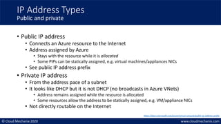 © Cloud Mechanix 2020 www.cloudmechanix.com
• Public IP address
• Connects an Azure resource to the Internet
• Address assigned by Azure
• Stays with the resource while it is allocated
• Some PIPs can be statically assigned, e.g. virtual machines/appliances NICs
• See public IP address prefix
• Private IP address
• From the address pace of a subnet
• It looks like DHCP but it is not DHCP (no broadcasts in Azure VNets)
• Address remains assigned while the resource is allocated
• Some resources allow the address to be statically assigned, e.g. VM/appliance NICs
• Not directly routable on the Internet
IP Address Types
Public and private
https://docs.microsoft.com/azure/virtual-network/public-ip-address-prefix
 