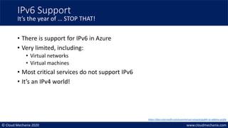 © Cloud Mechanix 2020 www.cloudmechanix.com
• There is support for IPv6 in Azure
• Very limited, including:
• Virtual networks
• Virtual machines
• Most critical services do not support IPv6
• It’s an IPv4 world!
IPv6 Support
It’s the year of … STOP THAT!
https://docs.microsoft.com/azure/virtual-network/public-ip-address-prefix
 