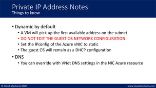 © Cloud Mechanix 2020 www.cloudmechanix.com
• Dynamic by default
• A VM will pick up the first available address on the subnet
• DO NOT EDIT THE GUEST OS NETWORK CONFIGURATION
• Set the IPconfig of the Azure vNIC to static
• The guest OS will remain as a DHCP configuration
• DNS
• You can override with VNet DNS settings in the NIC Azure resource
Private IP Address Notes
Things to know
 
