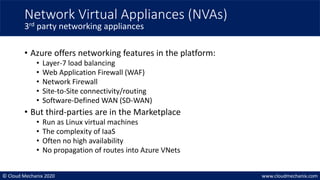 © Cloud Mechanix 2020 www.cloudmechanix.com
• Azure offers networking features in the platform:
• Layer-7 load balancing
• Web Application Firewall (WAF)
• Network Firewall
• Site-to-Site connectivity/routing
• Software-Defined WAN (SD-WAN)
• But third-parties are in the Marketplace
• Run as Linux virtual machines
• The complexity of IaaS
• Often no high availability
• No propagation of routes into Azure VNets
Network Virtual Appliances (NVAs)
3rd party networking appliances
 