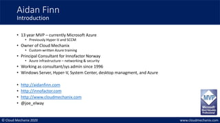 © Cloud Mechanix 2020 www.cloudmechanix.com
• 13 year MVP – currently Microsoft Azure
• Previously Hyper-V and SCCM
• Owner of Cloud Mechanix
• Custom-written Azure training
• Principal Consultant for Innofactor Norway
• Azure infrastructure – networking & security
• Working as consultant/sys admin since 1996
• Windows Server, Hyper-V, System Center, desktop managment, and Azure
• http://aidanfinn.com
• http://innofactor.com
• http://www.cloudmechanix.com
• @joe_elway
Aidan Finn
Introduction
 