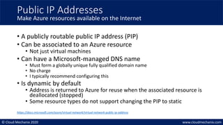 © Cloud Mechanix 2020 www.cloudmechanix.com
• A publicly routable public IP address (PIP)
• Can be associated to an Azure resource
• Not just virtual machines
• Can have a Microsoft-managed DNS name
• Must form a globally unique fully qualified domain name
• No charge
• I typically recommend configuring this
• Is dynamic by default
• Address is returned to Azure for reuse when the associated resource is
deallocated (stopped)
• Some resource types do not support changing the PIP to static
Public IP Addresses
Make Azure resources available on the Internet
https://docs.microsoft.com/azure/virtual-network/virtual-network-public-ip-address
 