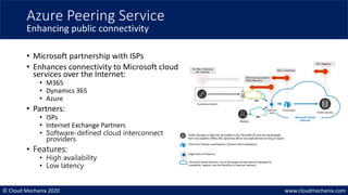 © Cloud Mechanix 2020 www.cloudmechanix.com
• Microsoft partnership with ISPs
• Enhances connectivity to Microsoft cloud
services over the Internet:
• M365
• Dynamics 365
• Azure
• Partners:
• ISPs
• Internet Exchange Partners
• Software-defined cloud interconnect
providers
• Features:
• High availability
• Low latency
Azure Peering Service
Enhancing public connectivity
 