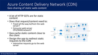 © Cloud Mechanix 2020 www.cloudmechanix.com
• A lot of HTTP GETs are for static
content
• Does that request/content need to:
• Travel all the way to/from the web
server?
• Consume web server
CPU/RAM/network?
• Geo-cache static content close to
the client
• Design the app to redirect static
requests to the CDN
• Interactive requests go to the web
server
Azure Content Delivery Network (CDN)
Geo-sharing of static web content
 