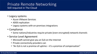 © Cloud Mechanix 2020 www.cloudmechanix.com
• Legacy systems
• Azure VMware Services
• ADDS replication
• Legacy systems with on-premises integrations
• Compliance
• Some nations/industries require private (even encrypted) network channels
• Service Level Agreement
• Microsoft cannot give you an SLA on the Internet
• Private connectivity providers can
• “An SLA is not a promise of uptime – it’s a promise of compensation”
Private Remote Networking
Still required in The Cloud
 