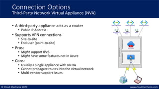 © Cloud Mechanix 2020 www.cloudmechanix.com
• A third-party appliance acts as a router
• Public IP Address
• Supports VPN connections
• Site-to-site
• End user (point-to-site)
• Pros:
• Might support IPv6
• Might have some features not in Azure
• Cons:
• Usually a single appliance with no HA
• Cannot propagate routes into the virtual network
• Multi-vendor support issues
Connection Options
Third-Party Network Virtual Appliance (NVA)
Azure Firewall
AzureFirewallSubnet
AzureGatewaylSubnet
Hub
Virtual
Network
Spoke VirtualNetwork Spoke VirtualNetwork Spoke VirtualNetwork
VirtualNetwork
Peering
VirtualNetwork
Peering
buildin
NVA
 