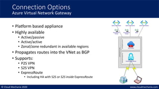© Cloud Mechanix 2020 www.cloudmechanix.com
• Platform based appliance
• Highly available
• Active/passive
• Active/active
• Zonal/zone redundant in available regions
• Propagates routes into the VNet as BGP
• Supports:
• P2S VPN
• S2S VPN
• ExpressRoute
• Including HA with S2S or S2S inside ExpressRoute
Connection Options
Azure Virtual Network Gateway
Azure Firewall
VirtualNetwork Gateway
AzureFirewallSubnet
AzureGatewaylSubnet
Hub
Virtual
Network
Spoke VirtualNetwork Spoke VirtualNetwork Spoke VirtualNetwork
VirtualNetwork
Peering
VirtualNetwork
Peering
buildin
 