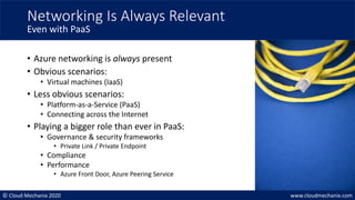 © Cloud Mechanix 2020 www.cloudmechanix.com
• Azure networking is always present
• Obvious scenarios:
• Virtual machines (IaaS)
• Less obvious scenarios:
• Platform-as-a-Service (PaaS)
• Connecting across the Internet
• Playing a bigger role than ever in PaaS:
• Governance & security frameworks
• Private Link / Private Endpoint
• Compliance
• Performance
• Azure Front Door, Azure Peering Service
Networking Is Always Relevant
Even with PaaS
 