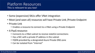 © Cloud Mechanix 2020 www.cloudmechanix.com
• Some (expensive) SKUs offer VNet integration
• Most (and soon all) resources will have Private Link /Private Endpoint
• Private Link
• Enables a resource to connect to a VNet using a Private Endpoint
• A PaaS resource:
• Connects to a VNet subnet to receive stateful connections
• Has a NIC with a private IP address in the subnet
• FQDN provided by a designated Azure Private DNS zone
• Can be isolated from “Internet”
Platform Resources
This is relevant to you too!
 