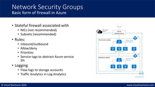 © Cloud Mechanix 2020 www.cloudmechanix.com
• Stateful firewall associated with
• NICs (not recommended)
• Subnets (recommended)
• Rules:
• Inbound/outbound
• Allow/deny
• Priorities
• Service tags to abstract Azure service
Ips
• Logging
• Flow logs to storage accounts
• Traffic Analytics in Log Analytics
Network Security Groups
Basic form of firewall in Azure
 
