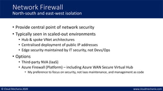© Cloud Mechanix 2020 www.cloudmechanix.com
• Provide central point of network security
• Typically seen in scaled-out environments
• Hub & spoke VNet architectures
• Centralised deployment of public IP addresses
• Edge security maintained by IT security, not Devs/Ops
• Options
• Third-party NVA (IaaS)
• Azure Firewall (Platform) – including Azure WAN Secure Virtual Hub
• My preference to focus on security, not Iaas maintenance, and management as code
Network Firewall
North-south and east-west isolation
 
