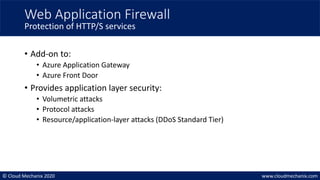 © Cloud Mechanix 2020 www.cloudmechanix.com
• Add-on to:
• Azure Application Gateway
• Azure Front Door
• Provides application layer security:
• Volumetric attacks
• Protocol attacks
• Resource/application-layer attacks (DDoS Standard Tier)
Web Application Firewall
Protection of HTTP/S services
 