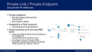 © Cloud Mechanix 2020 www.cloudmechanix.com
• Private endpoint
• NIC that allows inbound only
connections
• And stateful replies
• Assigned to a PaaS resource
• Including Azure load balancer!
• Clients connect to IP via new DNS
name
• mysa.privatelink.blob.core.windows.n
et instead of
mysa.blob.core.windows.net
• Configure Azure Private DNS –
forward requests to (Azure Firewall,
DNS server) to 168.63.129.16
Private Link / Private Endpoint
Use private IP addresses
 