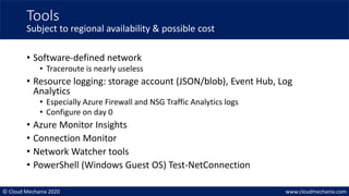 © Cloud Mechanix 2020 www.cloudmechanix.com
• Software-defined network
• Traceroute is nearly useless
• Resource logging: storage account (JSON/blob), Event Hub, Log
Analytics
• Especially Azure Firewall and NSG Traffic Analytics logs
• Configure on day 0
• Azure Monitor Insights
• Connection Monitor
• Network Watcher tools
• PowerShell (Windows Guest OS) Test-NetConnection
Tools
Subject to regional availability & possible cost
 