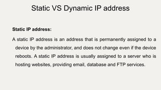 Static IP address:
A static IP address is an address that is permanently assigned to a
device by the administrator, and does not change even if the device
reboots. A static IP address is usually assigned to a server who is
hosting websites, providing email, database and FTP services.
Static VS Dynamic IP address
 