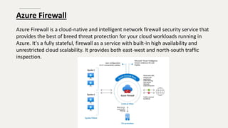 Azure Firewall
Azure Firewall is a cloud-native and intelligent network firewall security service that
provides the best of breed threat protection for your cloud workloads running in
Azure. It's a fully stateful, firewall as a service with built-in high availability and
unrestricted cloud scalability. It provides both east-west and north-south traffic
inspection.
 