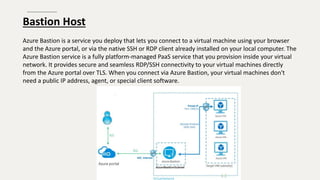 Bastion Host
Azure Bastion is a service you deploy that lets you connect to a virtual machine using your browser
and the Azure portal, or via the native SSH or RDP client already installed on your local computer. The
Azure Bastion service is a fully platform-managed PaaS service that you provision inside your virtual
network. It provides secure and seamless RDP/SSH connectivity to your virtual machines directly
from the Azure portal over TLS. When you connect via Azure Bastion, your virtual machines don't
need a public IP address, agent, or special client software.
 