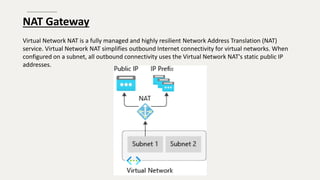 NAT Gateway
Virtual Network NAT is a fully managed and highly resilient Network Address Translation (NAT)
service. Virtual Network NAT simplifies outbound Internet connectivity for virtual networks. When
configured on a subnet, all outbound connectivity uses the Virtual Network NAT's static public IP
addresses.
 