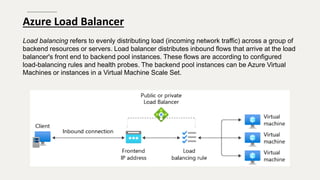 Azure Load Balancer
Load balancing refers to evenly distributing load (incoming network traffic) across a group of
backend resources or servers. Load balancer distributes inbound flows that arrive at the load
balancer's front end to backend pool instances. These flows are according to configured
load-balancing rules and health probes. The backend pool instances can be Azure Virtual
Machines or instances in a Virtual Machine Scale Set.
 