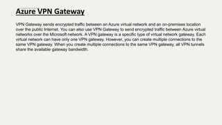 Azure VPN Gateway
VPN Gateway sends encrypted traffic between an Azure virtual network and an on-premises location
over the public Internet. You can also use VPN Gateway to send encrypted traffic between Azure virtual
networks over the Microsoft network. A VPN gateway is a specific type of virtual network gateway. Each
virtual network can have only one VPN gateway. However, you can create multiple connections to the
same VPN gateway. When you create multiple connections to the same VPN gateway, all VPN tunnels
share the available gateway bandwidth.
 