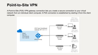 Point-to-Site VPN
A Point-to-Site (P2S) VPN gateway connection lets you create a secure connection to your virtual
network from an individual client computer. A P2S connection is established by starting it from the client
computer.
 
