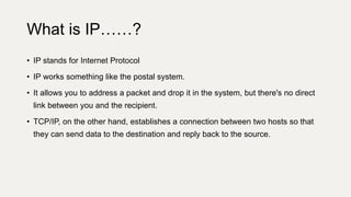 • IP stands for Internet Protocol
• IP works something like the postal system.
• It allows you to address a packet and drop it in the system, but there's no direct
link between you and the recipient.
• TCP/IP, on the other hand, establishes a connection between two hosts so that
they can send data to the destination and reply back to the source.
What is IP……?
 