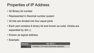 • 32 Binary bit number
• Represented in Decimal number system
• 32 bits are divided into four equal parts
• Each part contains 8 binary bit and known as octet. Octets are
separated by dot (.)
• Known as logical address
• Example:
Properties of IP Address
Decimal 192.168.0.1
Binary 11000000.10101000.00000000.00000001
 