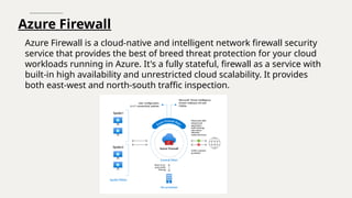 Azure Firewall
Azure Firewall is a cloud-native and intelligent network firewall security
service that provides the best of breed threat protection for your cloud
workloads running in Azure. It's a fully stateful, firewall as a service with
built-in high availability and unrestricted cloud scalability. It provides
both east-west and north-south traffic inspection.
 