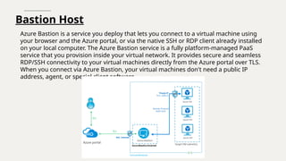 Bastion Host
Azure Bastion is a service you deploy that lets you connect to a virtual machine using
your browser and the Azure portal, or via the native SSH or RDP client already installed
on your local computer. The Azure Bastion service is a fully platform-managed PaaS
service that you provision inside your virtual network. It provides secure and seamless
RDP/SSH connectivity to your virtual machines directly from the Azure portal over TLS.
When you connect via Azure Bastion, your virtual machines don't need a public IP
address, agent, or special client software.
 