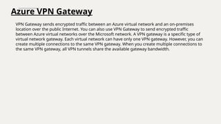 Azure VPN Gateway
VPN Gateway sends encrypted traffic between an Azure virtual network and an on-premises
location over the public Internet. You can also use VPN Gateway to send encrypted traffic
between Azure virtual networks over the Microsoft network. A VPN gateway is a specific type of
virtual network gateway. Each virtual network can have only one VPN gateway. However, you can
create multiple connections to the same VPN gateway. When you create multiple connections to
the same VPN gateway, all VPN tunnels share the available gateway bandwidth.
 