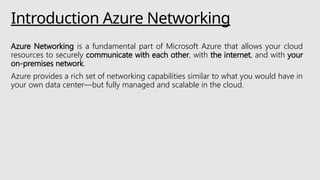 Introduction Azure Networking
Azure Networking is a fundamental part of Microsoft Azure that allows your cloud
resources to securely communicate with each other, with the internet, and with your
on-premises network.
Azure provides a rich set of networking capabilities similar to what you would have in
your own data center—but fully managed and scalable in the cloud.
 
