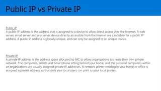 Public IP vs Private IP
Public IP
A public IP address is the address that is assigned to a device to allow direct access over the Internet. A web
server, email server and any server device directly accessible from the Internet are candidate for a public IP
address. A public IP address is globally unique, and can only be assigned to an unique device.
Private IP
A private IP address is the address space allocated to NIC to allow organizations to create their own private
network. The computers, tablets and Smartphone sitting behind your home, and the personal computers within
an organizations are usually assigned private IP addresses. A network printer residing in your home or office is
assigned a private address so that only your local users can print to your local printer.
 