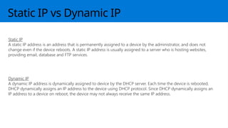 Static IP vs Dynamic IP
Static IP
A static IP address is an address that is permanently assigned to a device by the administrator, and does not
change even if the device reboots. A static IP address is usually assigned to a server who is hosting websites,
providing email, database and FTP services.
Dynamic IP
A dynamic IP address is dynamically assigned to device by the DHCP server. Each time the device is rebooted,
DHCP dynamically assigns an IP address to the device using DHCP protocol. Since DHCP dynamically assigns an
IP address to a device on reboot, the device may not always receive the same IP address.
 