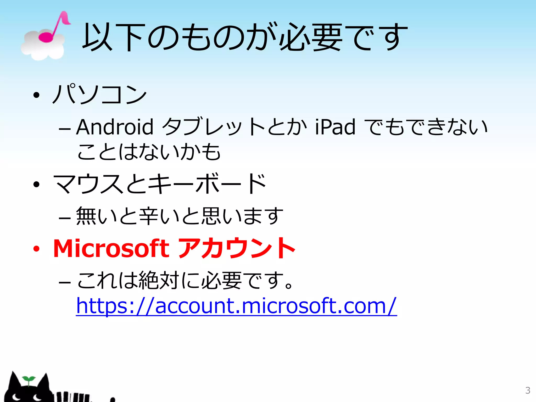 以下のものが必要です
• パソコン
– Android タブレットとか iPad でもできない
ことはないかも
• マウスとキーボード
– 無いと辛いと思います
• Microsoft アカウント
– これは絶対に必要です。
https://account.microsoft.com/
3
 